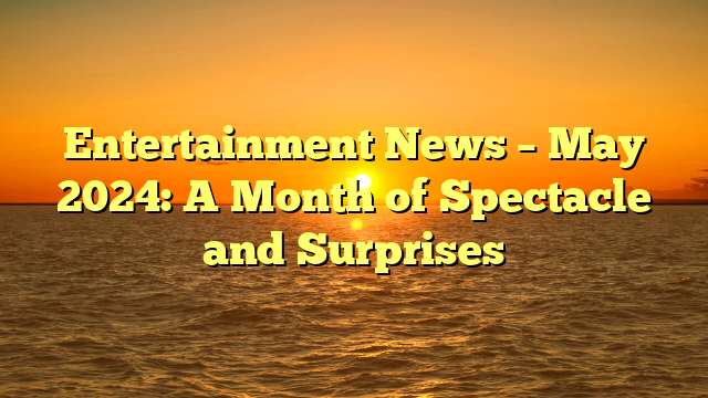 Entertainment News – May 2024: A Month of Spectacle and Surprises 